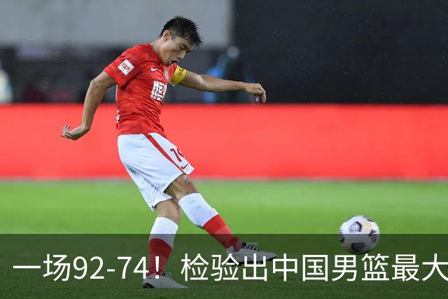 一场92-74！检验出中国男篮最大短板，郭士强或将弃用！